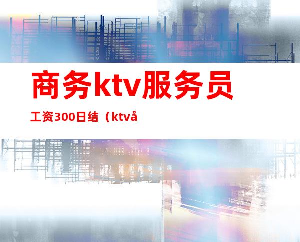 商务ktv服务员工资300日结（ktv女服务员工资日结）