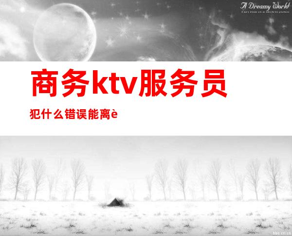 商务ktv服务员犯什么错误能离职（商务ktv服务员危险吗）