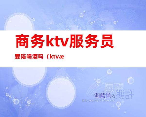 商务ktv服务员要陪喝酒吗（ktv服务员要陪酒的吗）