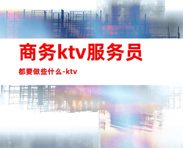 商务ktv服务员都要做些什么-ktv服务员主要做什么