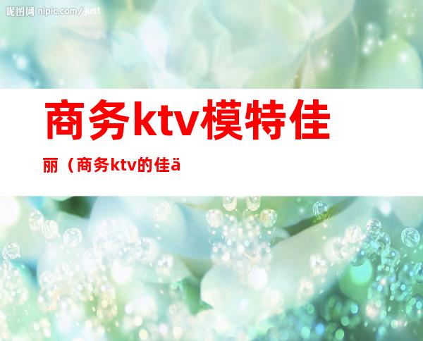 商务ktv模特佳丽（商务ktv的佳丽做怎么样）