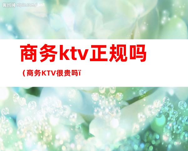 商务ktv正规吗（商务KTV很贵吗）