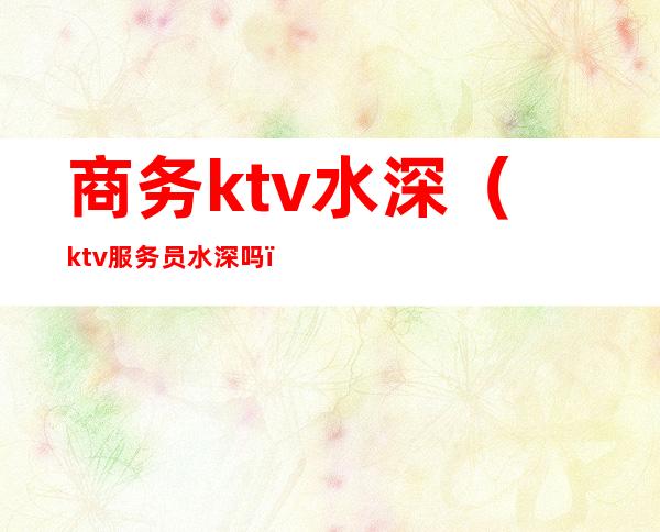 商务ktv水深（ktv服务员水深吗）