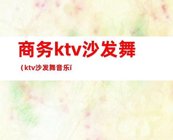 商务ktv沙发舞（ktv沙发舞音乐）