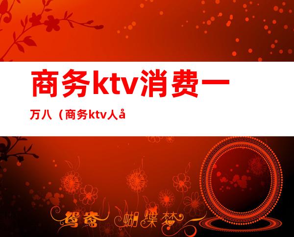 商务ktv消费一万八（商务ktv人均好多钱）