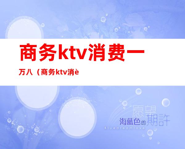 商务ktv消费一万八（商务ktv消费一万八贵不贵）