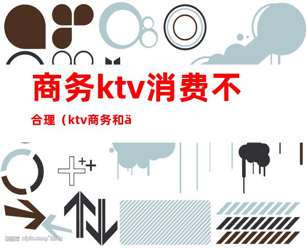 商务ktv消费不合理（ktv商务和不商务）