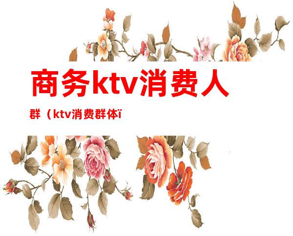 商务ktv消费人群（ktv消费群体）