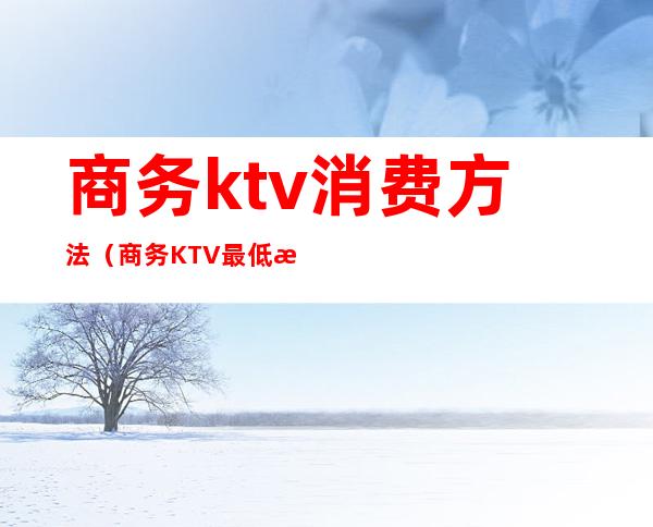 商务ktv消费方法（商务KTV最低消费）