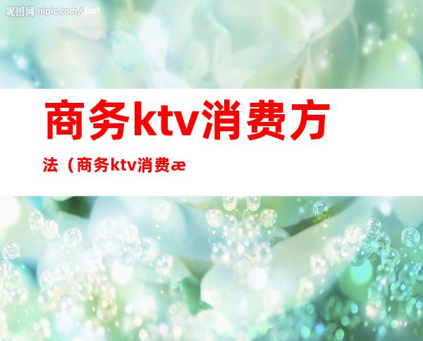 商务ktv消费方法（商务ktv消费方法有哪些）