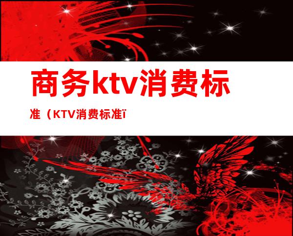 商务ktv消费标准（KTV消费标准）