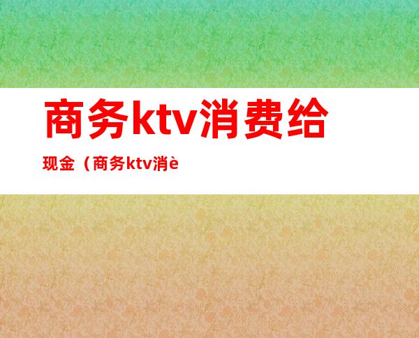 商务ktv消费给现金（商务ktv消费给现金合法吗）