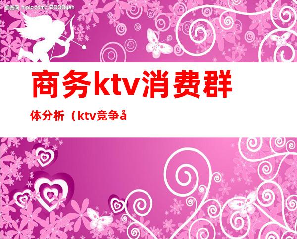 商务ktv消费群体分析（ktv竞争分析）