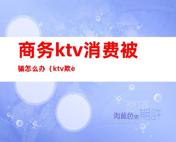 商务ktv消费被骗怎么办（ktv欺诈消费）