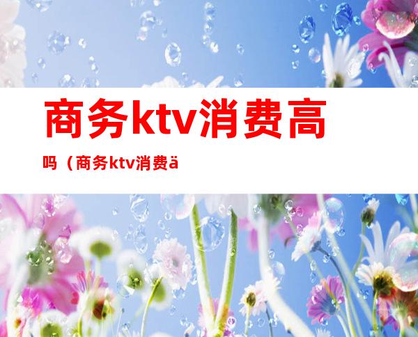 商务ktv消费高吗（商务ktv消费一般多少钱啊）