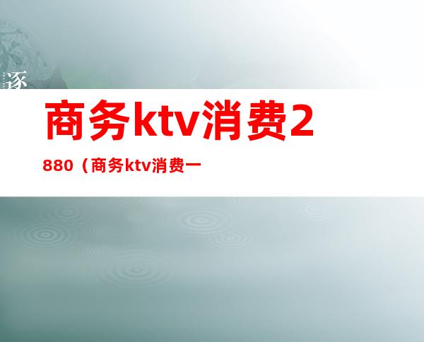 商务ktv消费2880（商务ktv消费一晚大概多少）