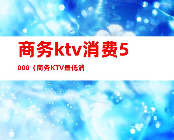 商务ktv消费5000（商务KTV最低消费）