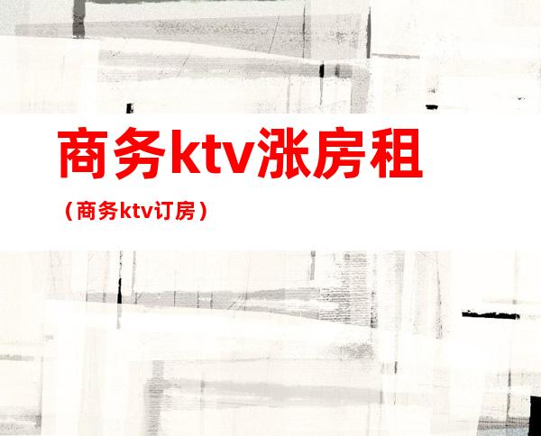 商务ktv涨房租（商务ktv订房）