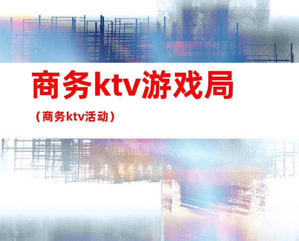 商务ktv游戏局（商务ktv活动）