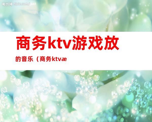 商务ktv游戏放的音乐（商务ktv游戏都有哪些刺激）