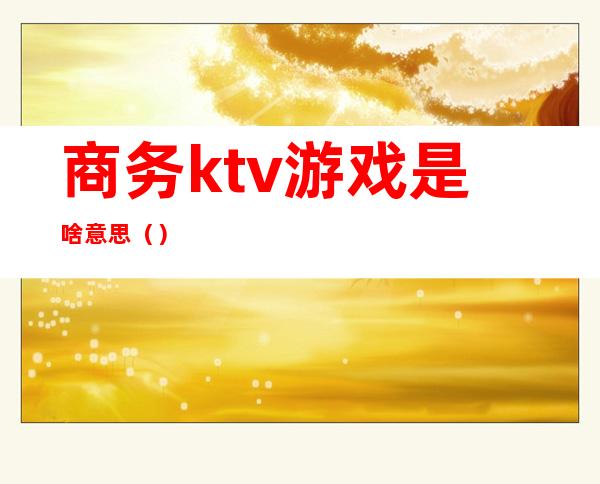 商务ktv游戏是啥意思（）