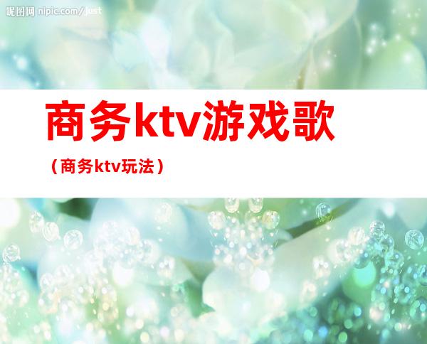 商务ktv游戏歌（商务ktv玩法）