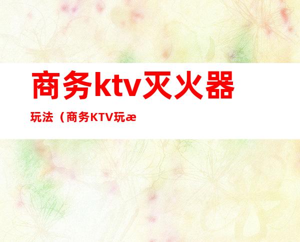 商务ktv灭火器玩法（商务KTV玩法）