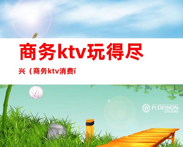 商务ktv玩得尽兴（商务ktv消费）