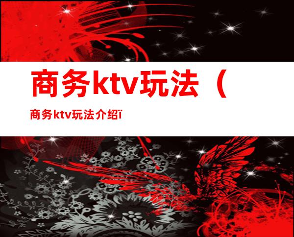 商务ktv玩法（商务ktv玩法介绍）