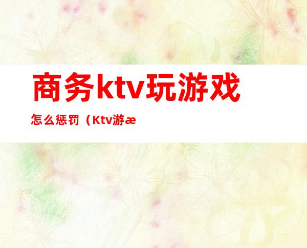 商务ktv玩游戏怎么惩罚（Ktv游戏惩罚）