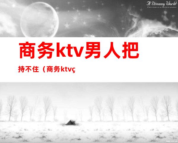 商务ktv男人把持不住（商务ktv男营销）