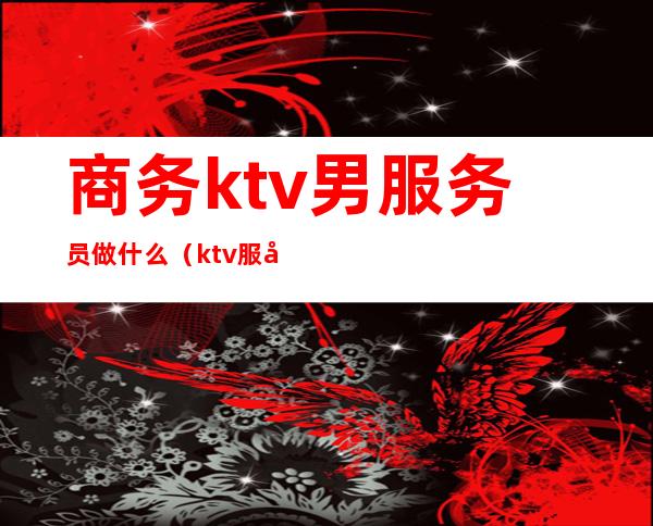 商务ktv男服务员做什么（ktv服务员男生）