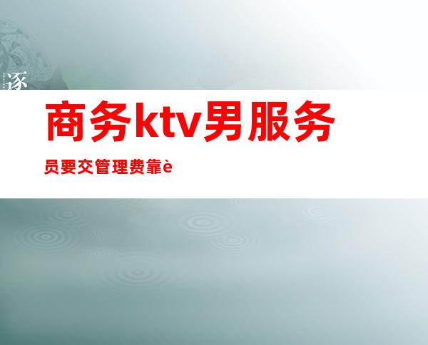 商务ktv男服务员要交管理费靠谱吗（商务ktv服务员有小费吗）