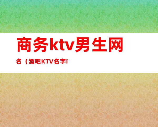 商务ktv男生网名（酒吧KTV名字）