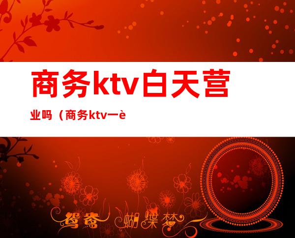 商务ktv白天营业吗（商务ktv一般到几点）