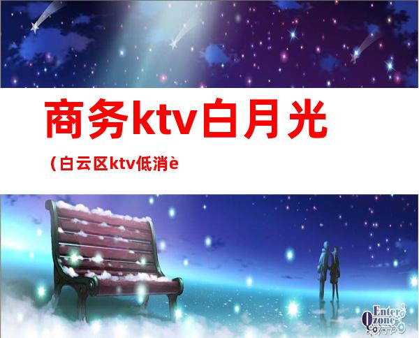 商务ktv白月光（白云区ktv.低消费）