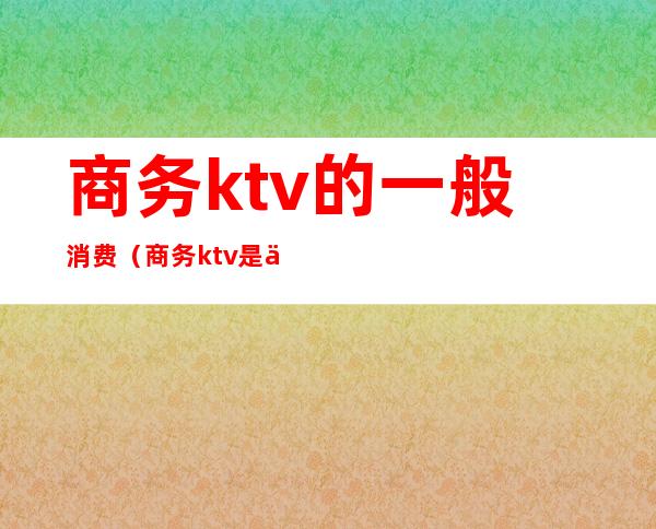 商务ktv的一般消费（商务ktv是什么样的）