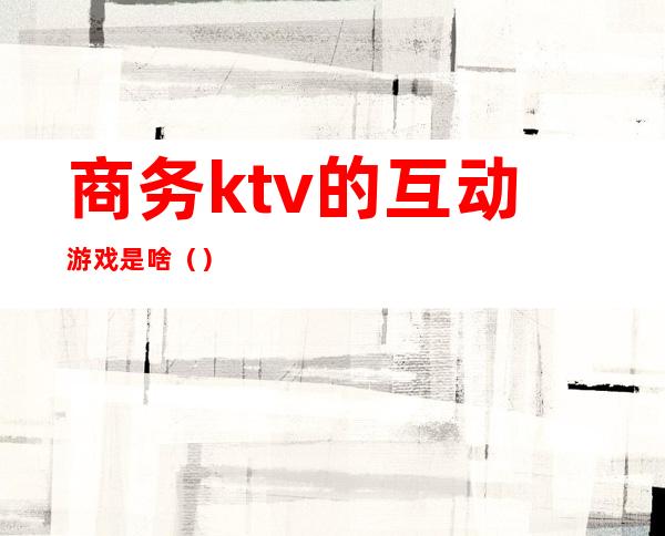 商务ktv的互动游戏是啥（）