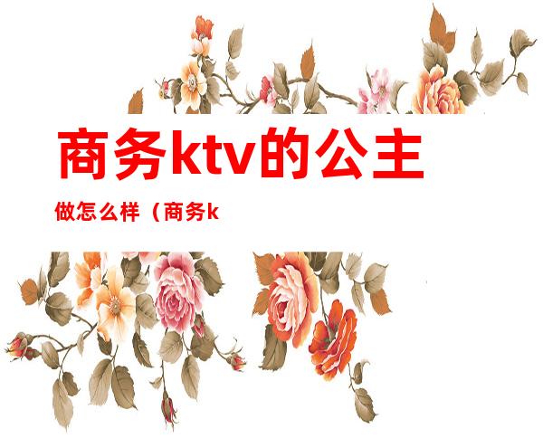 商务ktv的公主做怎么样（商务ktv怎么点公主）