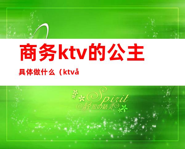 商务ktv的公主具体做什么（ktv公主和商务分别是干嘛的）