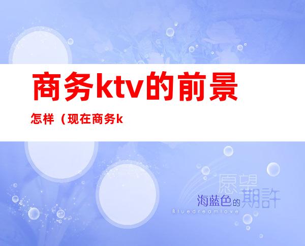 商务ktv的前景怎样（现在商务ktv生意前景）