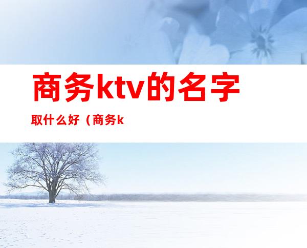 商务ktv的名字取什么好（商务ktv取名字大全）