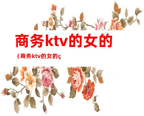 商务ktv的女的（商务ktv的女的约必须去消费）