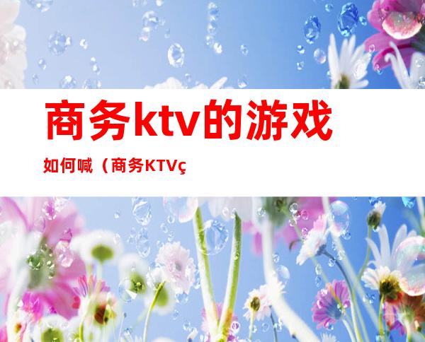 商务ktv的游戏如何喊（商务KTV玩法）