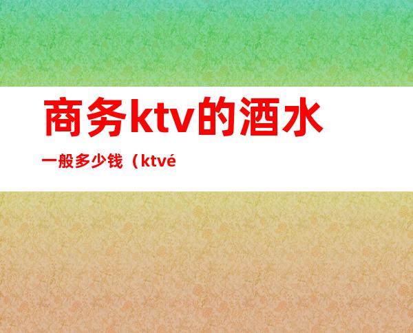 商务ktv的酒水一般多少钱（ktv酒水多少钱一瓶）