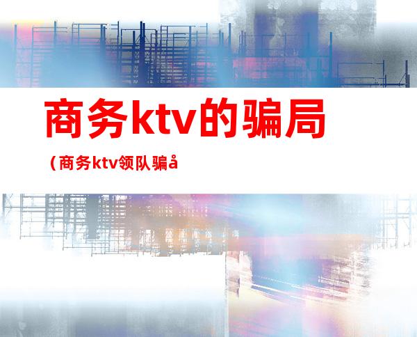 商务ktv的骗局（商务ktv领队骗局）