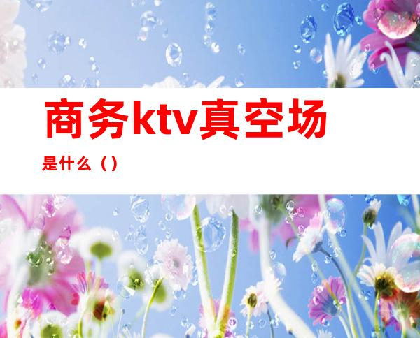 商务ktv真空场是什么（）