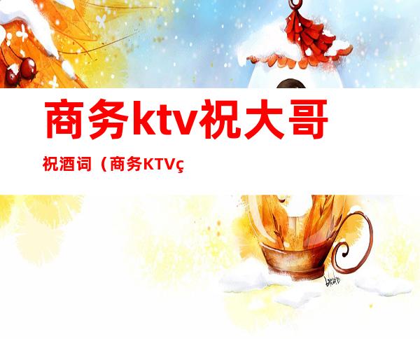 商务ktv祝大哥祝酒词（商务KTV祝福语）