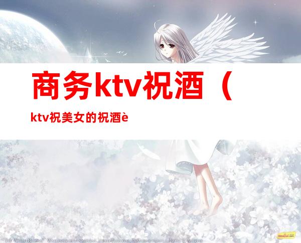 商务ktv祝酒（ktv祝美女的祝酒词）