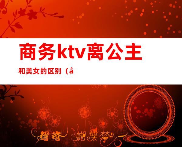 商务ktv离公主和美女的区别（商务ktv的公主是什么意思）